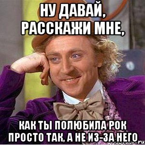 ну давай, расскажи мне, как ты полюбила рок просто так, а не из-за него, Мем Ну давай расскажи (Вилли Вонка)