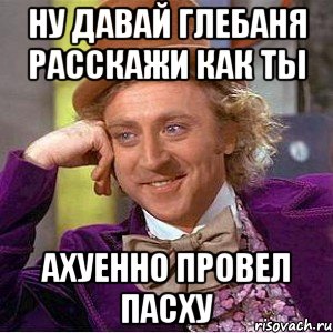 ну давай глебаня расскажи как ты ахуенно провел пасху, Мем Ну давай расскажи (Вилли Вонка)