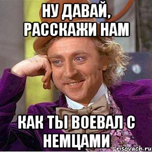 ну давай, расскажи нам как ты воевал с немцами, Мем Ну давай расскажи (Вилли Вонка)