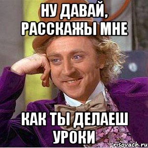 ну давай, расскажы мне как ты делаеш уроки, Мем Ну давай расскажи (Вилли Вонка)