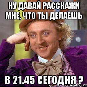 ну давай расскажи мне, что ты делаешь в 21.45 сегодня ?, Мем Ну давай расскажи (Вилли Вонка)