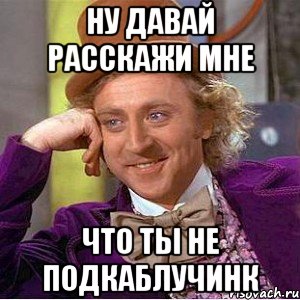 ну давай расскажи мне что ты не подкаблучинк, Мем Ну давай расскажи (Вилли Вонка)