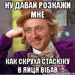 ну давай розкажи мне как скруха стасюку в яйця вїбав, Мем Ну давай расскажи (Вилли Вонка)