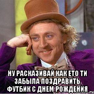  ну расказивай как ето ти забыла поздравить футбик с днем рождения, Мем Ну давай расскажи (Вилли Вонка)