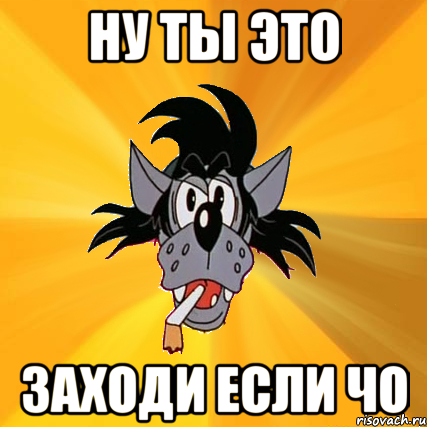 ну ты это заходи если чо