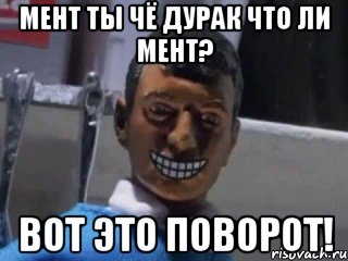 мент ты чё дурак что ли мент? вот это поворот!