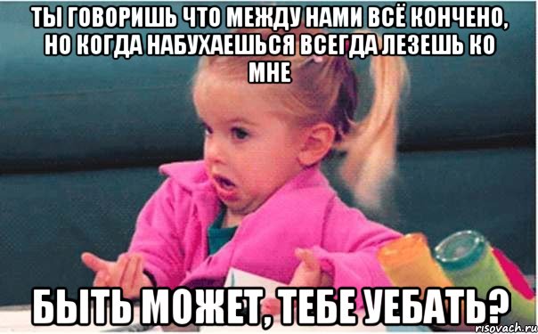 ты говоришь что между нами всё кончено, но когда набухаешься всегда лезешь ко мне быть может, тебе уебать?, Мем  Ты говоришь (девочка возмущается)