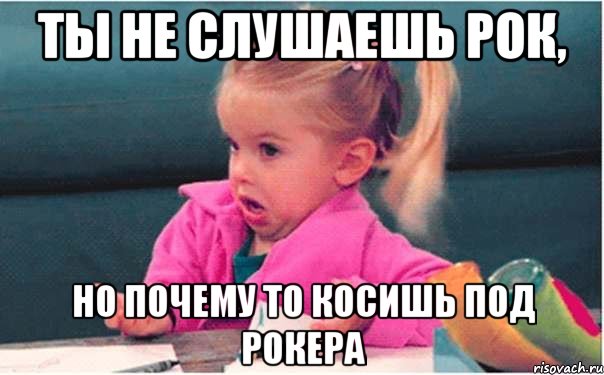 ты не слушаешь рок, но почему то косишь под рокера, Мем  Ты говоришь (девочка возмущается)