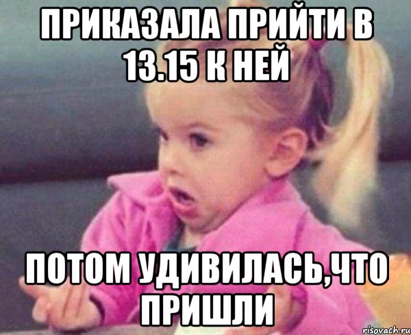 приказала прийти в 13.15 к ней потом удивилась,что пришли, Мем  Ты говоришь (девочка возмущается)