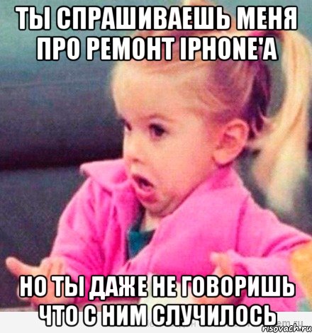 ты спрашиваешь меня про ремонт iphone'а но ты даже не говоришь что с ним случилось, Мем  Ты говоришь (девочка возмущается)