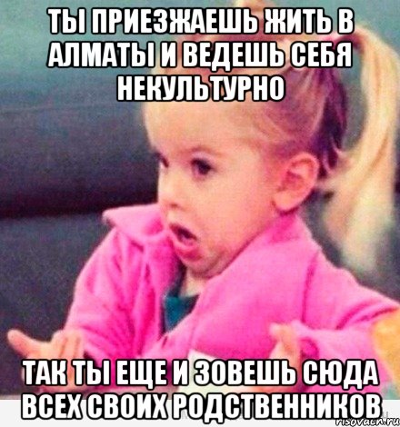 ты приезжаешь жить в алматы и ведешь себя некультурно так ты еще и зовешь сюда всех своих родственников, Мем  Ты говоришь (девочка возмущается)