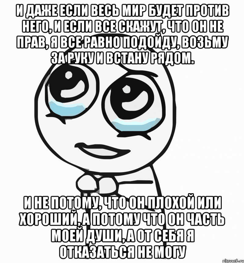 и даже если весь мир будет против него, и если все скажут, что он не прав, я все равно подойду, возьму за руку и встану рядом. и не потому, что он плохой или хороший, а потому что он часть моей души, а от себя я отказаться не могу, Мем  ну пожалуйста (please)