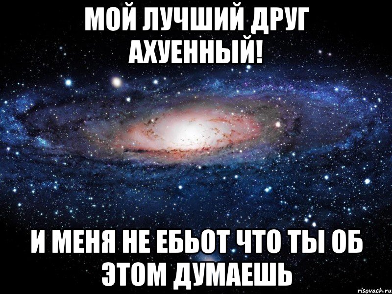 мой лучший друг ахуенный! и меня не ебьот что ты об этом думаешь, Мем Вселенная