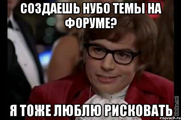 создаешь нубо темы на форуме? я тоже люблю рисковать, Мем Остин Пауэрс (я тоже люблю рисковать)