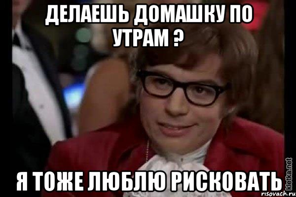 делаешь домашку по утрам ? я тоже люблю рисковать, Мем Остин Пауэрс (я тоже люблю рисковать)