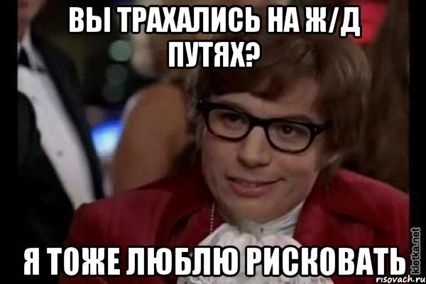 вы трахались на ж/д путях? я тоже люблю рисковать, Мем Остин Пауэрс (я тоже люблю рисковать)