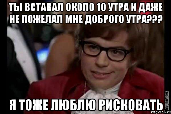 ты вставал около 10 утра и даже не пожелал мне доброго утра??? я тоже люблю рисковать, Мем Остин Пауэрс (я тоже люблю рисковать)