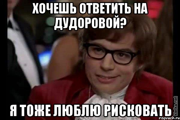 хочешь ответить на дудоровой? я тоже люблю рисковать, Мем Остин Пауэрс (я тоже люблю рисковать)