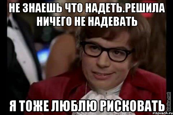 не знаешь что надеть.решила ничего не надевать я тоже люблю рисковать, Мем Остин Пауэрс (я тоже люблю рисковать)