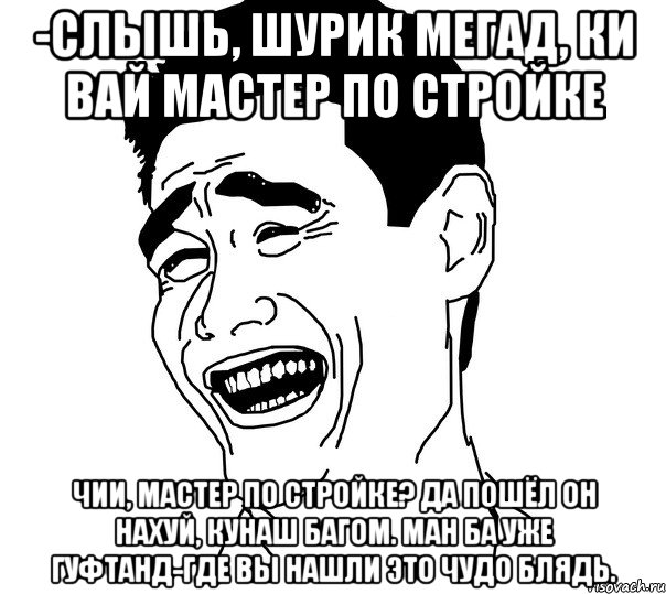 -слышь, шурик мегад, ки вай мастер по стройке чии, мастер по стройке? да пошёл он нахуй, кунаш багом. ман ба уже гуфтанд-где вы нашли это чудо блядь., Мем Яо минг