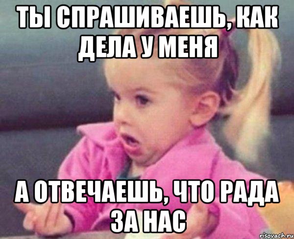 ты спрашиваешь, как дела у меня а отвечаешь, что рада за нас, Мем  Ты говоришь (девочка возмущается)