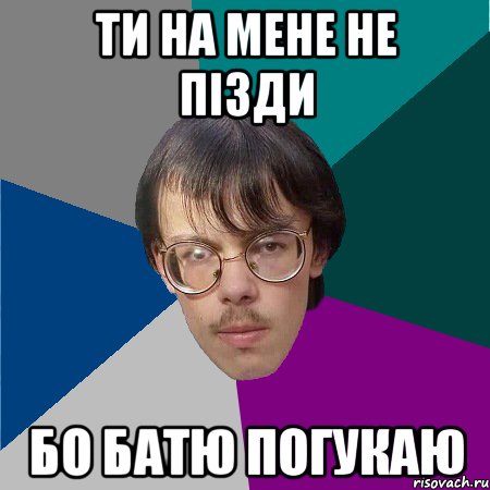 ти на мене не пізди бо батю погукаю