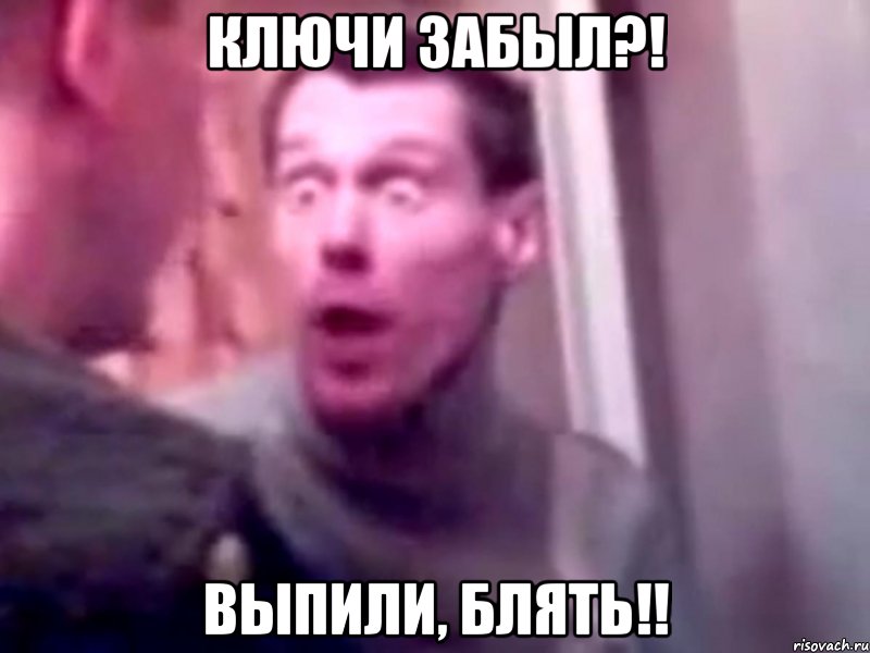 ключи забыл?! выпили, блять!!