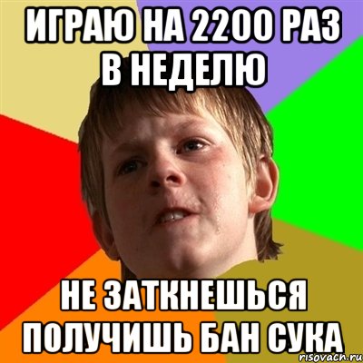 играю на 2200 раз в неделю не заткнешься получишь бан сука