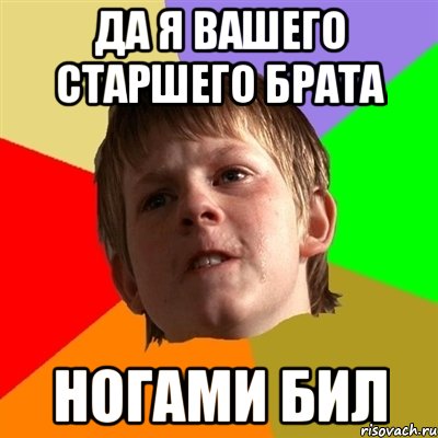 да я вашего старшего брата ногами бил