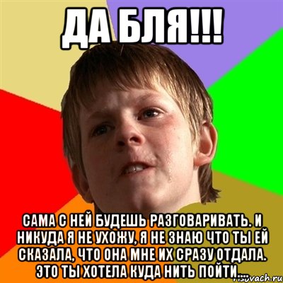 да бля!!! сама с ней будешь разговаривать. и никуда я не ухожу, я не знаю что ты ей сказала, что она мне их сразу отдала. это ты хотела куда нить пойти....