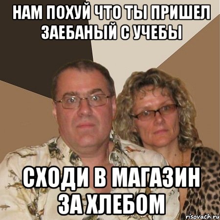 нам похуй что ты пришел заебаный с учебы сходи в магазин за хлебом