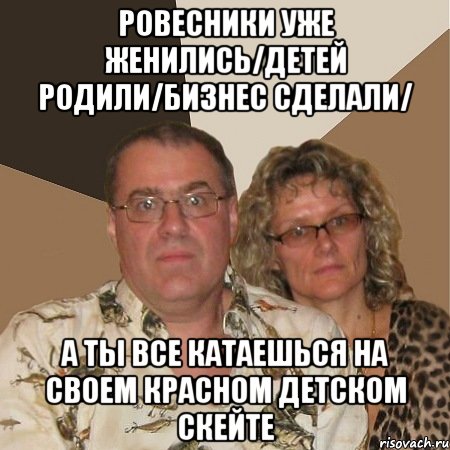 ровесники уже женились/детей родили/бизнес сделали/ а ты все катаешься на своем красном детском скейте