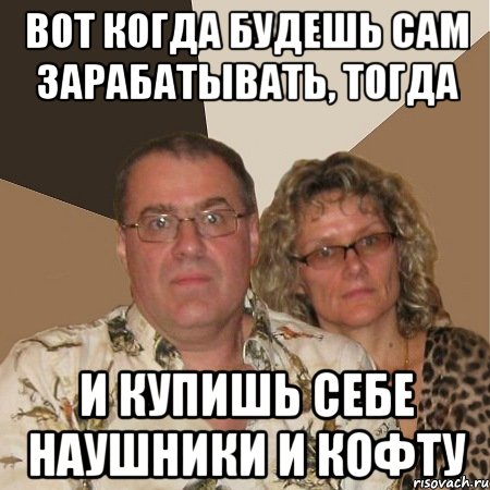 вот когда будешь сам зарабатывать, тогда и купишь себе наушники и кофту