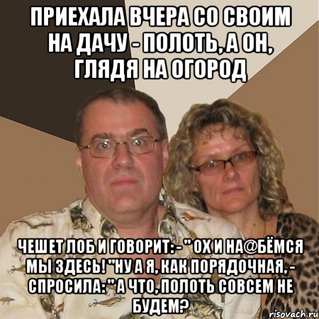 приехала вчера со своим на дачу - полоть, а он, глядя на огород чешет лоб и говорит: - " ох и на@бёмся мы здесь! "ну а я, как порядочная, - спросила: " а что, полоть совсем не будем?