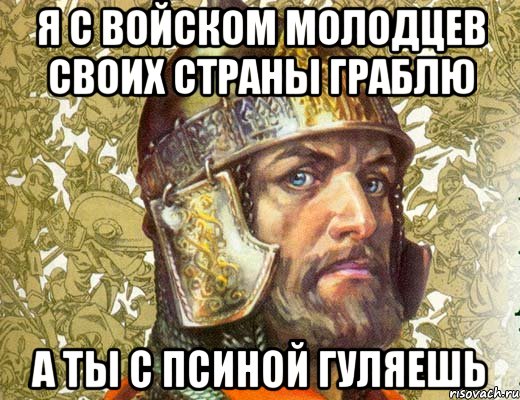 я с войском молодцев своих страны граблю а ты с псиной гуляешь