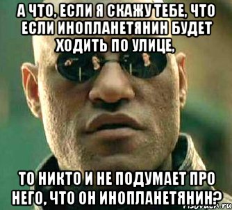 а что, если я скажу тебе, что если инопланетянин будет ходить по улице, то никто и не подумает про него, что он инопланетянин?