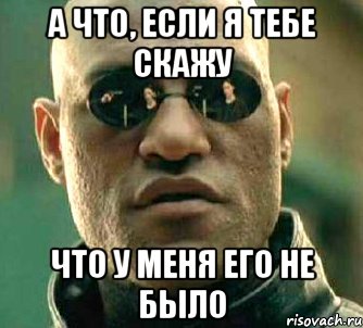 а что, если я тебе скажу что у меня его не было, Мем  а что если я скажу тебе