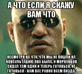 а что если я скажу вам что несмотря на что, что мы не пошли на консультацию она была, и моркунцов сидел там один и теперь готовься, не готовься - нам все равно всем пизда.