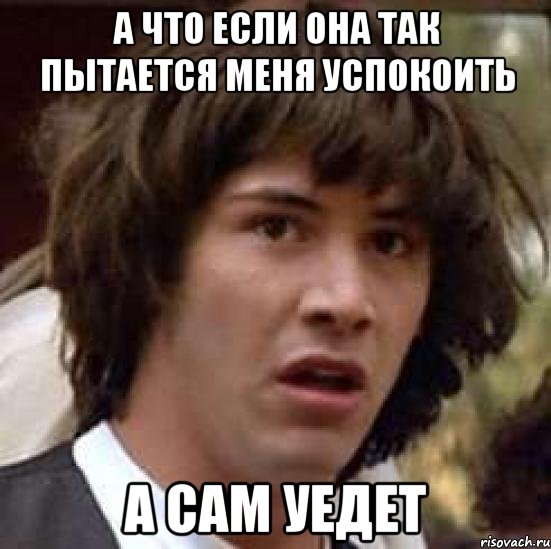 а что если она так пытается меня успокоить а сам уедет, Мем А что если (Киану Ривз)