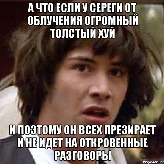 а что если у сереги от облучения огромный толстый хуй и поэтому он всех презирает и не идет на откровенные разговоры, Мем А что если (Киану Ривз)