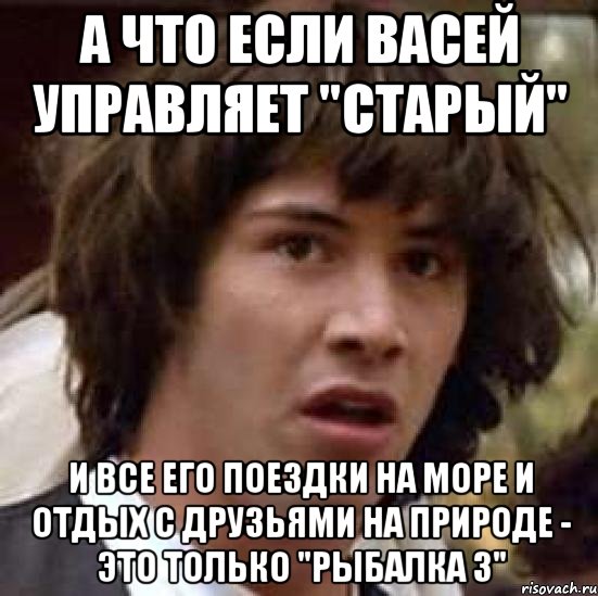 а что если васей управляет "старый" и все его поездки на море и отдых с друзьями на природе - это только "рыбалка 3", Мем А что если (Киану Ривз)