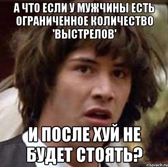 а что если у мужчины есть ограниченное количество 'выстрелов' и после хуй не будет стоять?