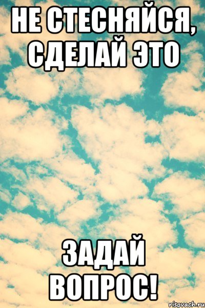 не стесняйся, сделай это задай вопрос!