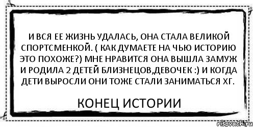 И вся ее жизнь удалась, она стала великой спортсменкой. ( как думаете на чью историю это похоже?) Мне нравится Она вышла замуж и родила 2 детей близнецов,девочек :) и когда дети выросли они тоже стали заниматься ХГ. Конец истории, Комикс Асоциальная антиреклама