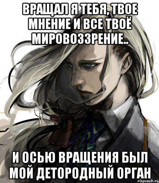 вращал я тебя, твое мнение и все твоё мировоззрение.. и осью вращения был мой детородный орган