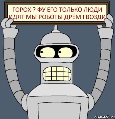 горох ? фу его только люди идят мы роботы дрём гвозди