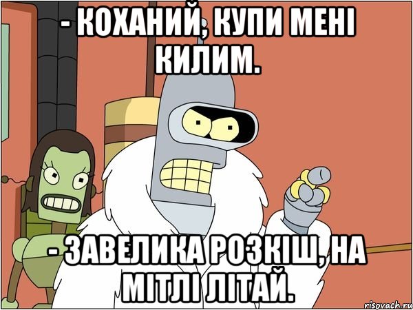 - коханий, купи мені килим. - завелика розкіш, на мітлі літай., Мем Бендер