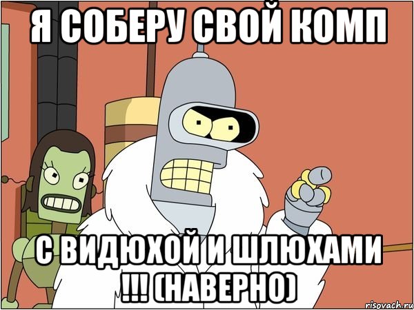 я соберу свой комп с видюхой и шлюхами !!! (наверно)