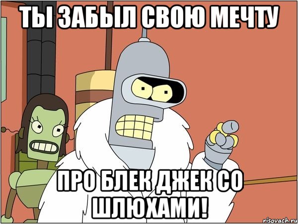 ты забыл свою мечту про блек джек со шлюхами!