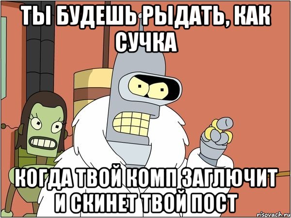 ты будешь рыдать, как сучка когда твой комп заглючит и скинет твой пост